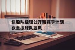 球队备战最后一周，全力冲刺新赛季CBA-关于快船队经理公开新赛季计划欲重振球队雄风的信息